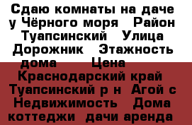 Сдаю комнаты на даче у Чёрного моря › Район ­ Туапсинский › Улица ­ Дорожник › Этажность дома ­ 1 › Цена ­ 500 - Краснодарский край, Туапсинский р-н, Агой с. Недвижимость » Дома, коттеджи, дачи аренда   